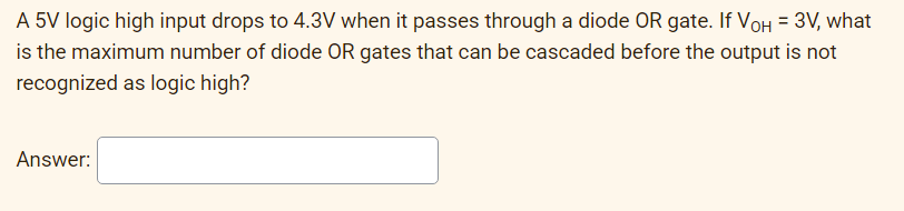 A 5V logic high input drops to 4.3V when it passes through a diode OR gate. If VOH = 3V, what
is the maximum number of diode OR gates that can be cascaded before the output is not
recognized as logic high?
Answer:
