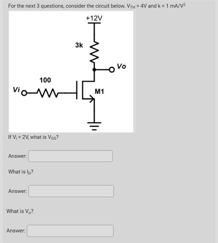 For the next 3 questions, consider the circuit below. VTH = 4V and k = 1 mA/V²
+12V
Vo
100
vio-M
If V₁ = 2V, what is VGS?
Answer:
What is lp?
Answer:
What is V?
Answer:
w
3k
M1