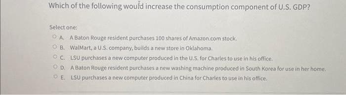Which of the following would increase the consumption component of U.S. GDP?
Select one:
OA. A Baton Rouge resident purchases 100 shares of Amazon.com stock.
B. WalMart, a U.S. company, builds a new store in Oklahoma..
C. LSU purchases a new computer produced in the U.S. for Charles to use in his office.
OD. A Baton Rouge resident purchases a new washing machine produced in South Korea for use in her home.
E. LSU purchases a new computer produced in China for Charles to use in his office.