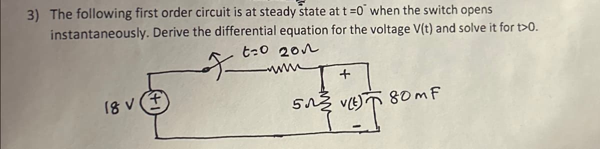 3) The following first order circuit is at steady state at t=0 when the switch opens
instantaneously. Derive the differential equation for the voltage V(t) and solve it for t>0.
t20 202
18 Vf
+
5(E)
580m F