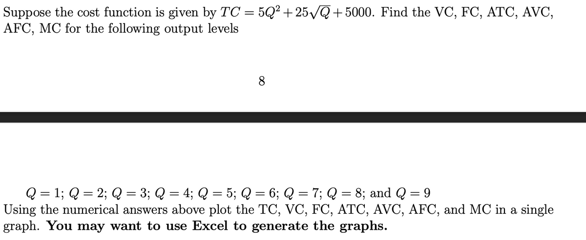 Suppose the cost function is given by TC = 5Q²+25√Q+5000. Find the VC, FC, ATC, AVC,
AFC, MC for the following output levels
8
Q = 1; Q = 2; Q = 3; Q = 4; Q = 5; Q = 6; Q = 7; Q = 8; and Q = 9
Using the numerical answers above plot the TC, VC, FC, ATC, AVC, AFC, and MC in a single
graph. You may want to use Excel to generate the graphs.