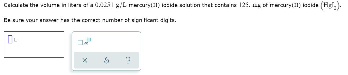 Calculate the volume in liters of a 0.0251 g/L mercury(II) iodide solution that contains 125. mg of mercury(II) iodide (HgI,).
Be sure your answer has the correct number of significant digits.
L
x10
?
