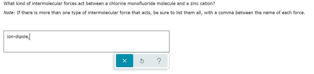 What kind of intermolecular forces act between a chlorine monofluoride molecule and a zinc cation?
Note: If there is more than one type of intermolecular force that acts, be sure to list them all, with a comma between the name of each force.
ion-dipole]
?
