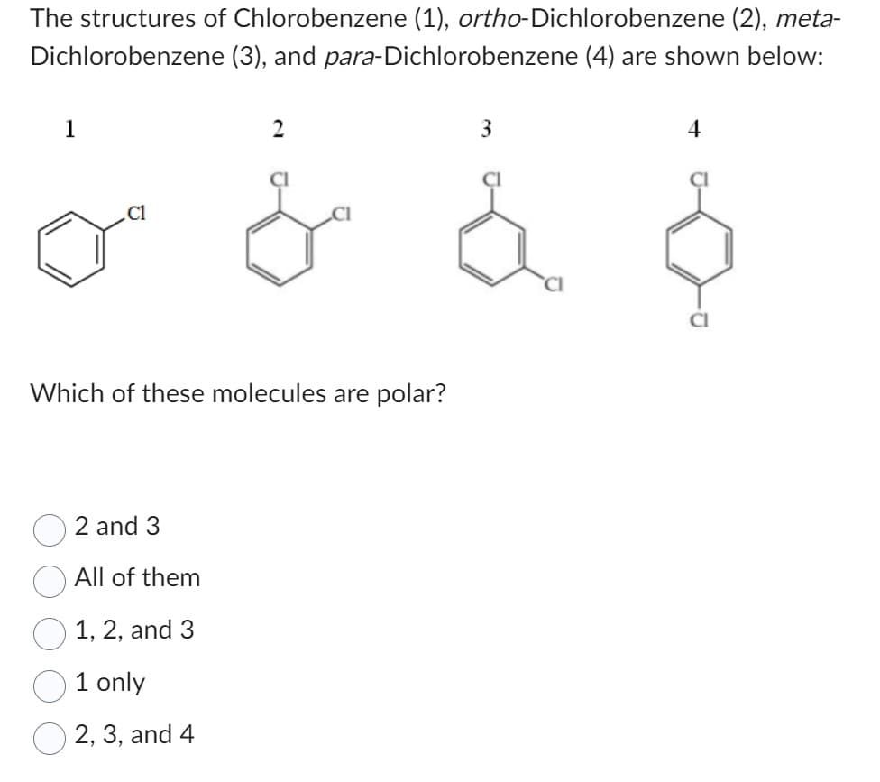 The structures of Chlorobenzene (1), ortho-Dichlorobenzene (2), meta-
(3), and para-Dichlorobenzene (4) are shown below:
Dichlorobenzene
1
C1
2
Which of these molecules are polar?
2 and 3
All of them
1, 2, and 3
1 only
2, 3, and 4
3
4