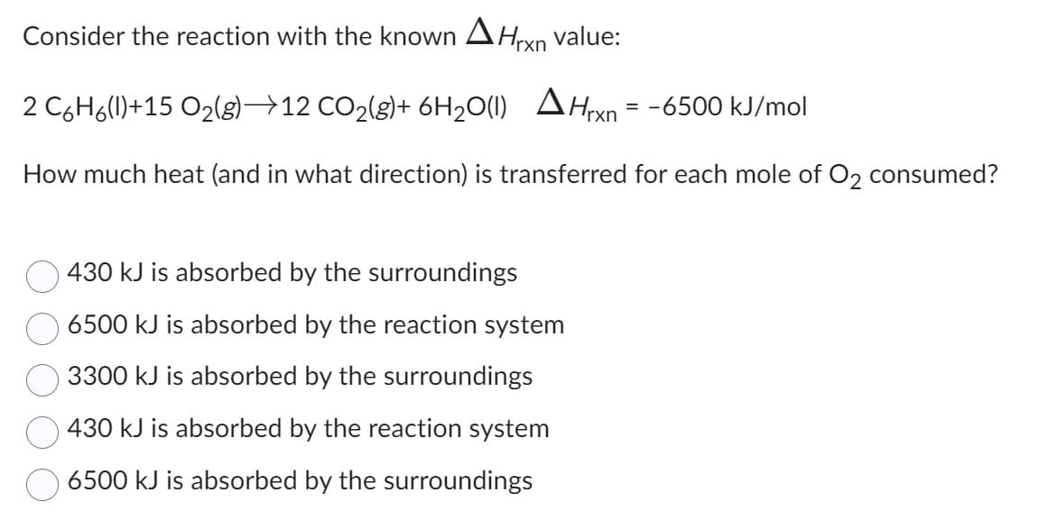 Consider the reaction with the known Hrxn value:
2 C6H6(l)+15 O₂(g) →12 CO₂(g)+ 6H₂O(1) Hrxn=-6500 kJ/mol
How much heat (and in what direction) is transferred for each mole of O2 consumed?
430 kJ is absorbed by the surroundings
6500 kJ is absorbed by the reaction system
3300 kJ is absorbed by the surroundings
430 kJ is absorbed by the reaction system
6500 kJ is absorbed by the surroundings