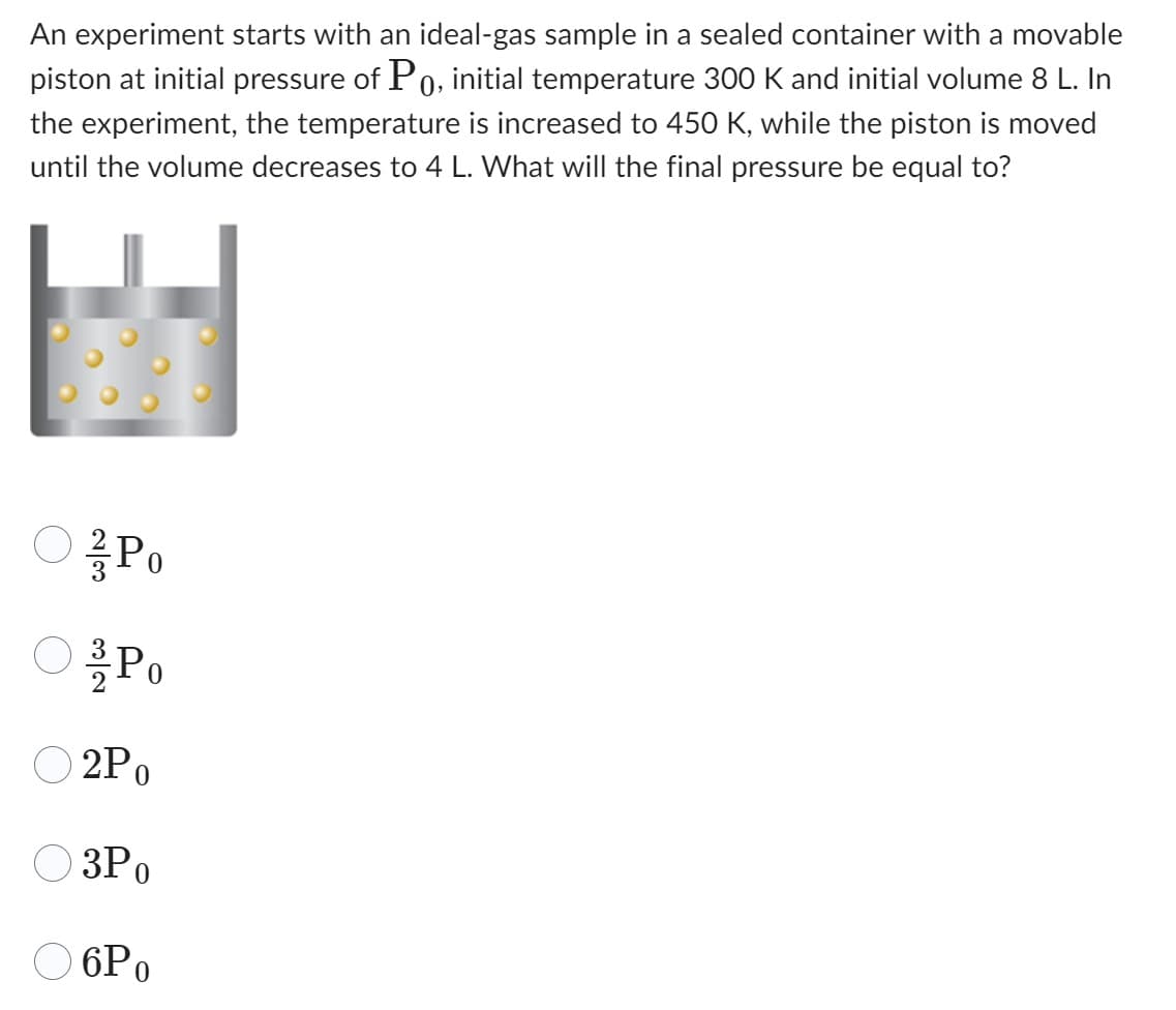An experiment starts with an ideal-gas sample in a sealed container with a movable
piston at initial pressure of Po, initial temperature 300 K and initial volume 8 L. In
the experiment, the temperature is increased to 450 K, while the piston is moved
until the volume decreases to 4 L. What will the final pressure be equal to?
○ / Po
23
& Po
2Po
3Po
32
6Po