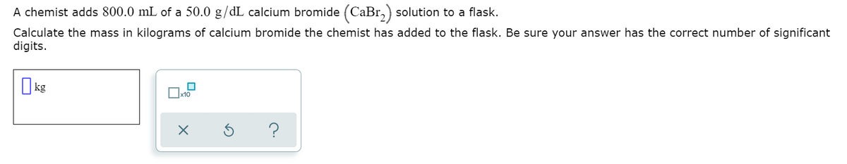 A chemist adds 800.0 mL of a 50.0 g/dL calcium bromide (CaBr,) solution to a flask.
Calculate the mass in kilograms of calcium bromide the chemist has added to the flask. Be sure your answer has the correct number of significant
digits.
O kg

