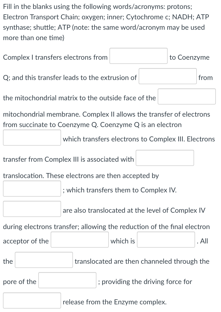 Fill in the blanks using the following words/acronyms: protons;
Electron Transport Chain; oxygen; inner; Cytochrome c; NADH; ATP
synthase; shuttle; ATP (note: the same word/acronym may be used
more than one time)
Complex I transfers electrons from
to Coenzyme
Q; and this transfer leads to the extrusion of
from
the mitochondrial matrix to the outside face of the
mitochondrial membrane. Complex II allows the transfer of electrons
from succinate to Coenzyme Q. Coenzyme Q is an electron
which transfers electrons to Complex III. Electrons
transfer from Complex III is associated with
translocation. These electrons are then accepted by
; which transfers them to Complex IV.
are also translocated at the level of Complex IV
during electrons transfer; allowing the reduction of the final electron
acceptor of the
which is
. ll
the
translocated are then channeled through the
pore of the
; providing the driving force for
release from the Enzyme complex.
