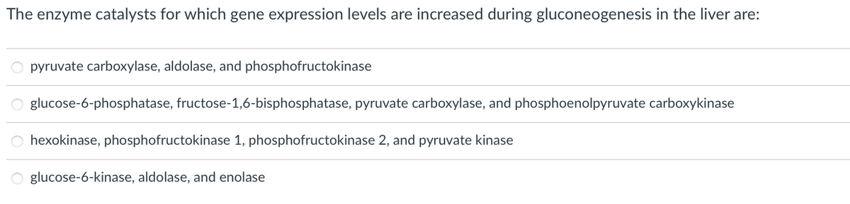 The
enzyme catalysts for which gene expression levels are increased during gluconeogenesis in the liver are:
pyruvate carboxylase, aldolase, and phosphofructokinase
glucose-6-phosphatase, fructose-1,6-bisphosphatase, pyruvate carboxylase, and phosphoenolpyruvate carboxykinase
hexokinase, phosphofructokinase 1, phosphofructokinase 2, and pyruvate kinase
glucose-6-kinase, aldolase, and enolase
