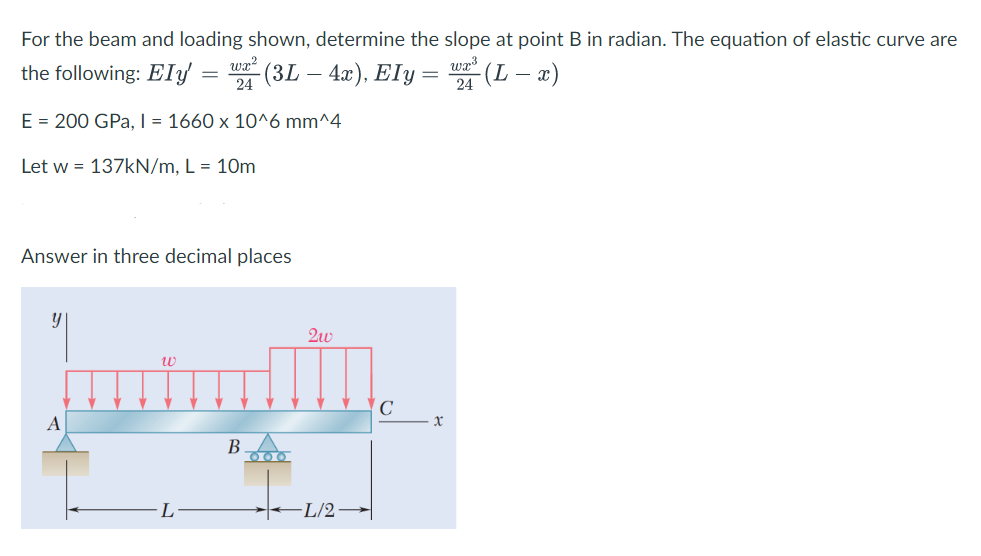 For the beam and loading shown, determine the slope at point B in radian. The equation of elastic curve are
wr?
the following: EIly = (3L – 4x), Ely = (L – x)
E = 200 GPa, I = 1660 x 10^6 mm^4
Let w = 137KN/m, L = 10m
Answer in three decimal places
w
C
A
В
-L/2-
