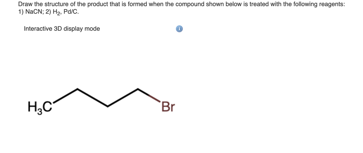 Draw the structure of the product that is formed when the compound shown below is treated with the following reagents:
1) NaCN; 2) H2, Pd/C.
Interactive 3D display mode
H;C
Br
