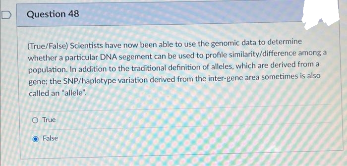 Question 48
(True/False) Scientists have now been able to use the genomic data to determine
whether a particular DNA segement can be used to profile similarity/difference among a
population. In addition to the traditional definition of alleles, which are derived from a
gene; the SNP/haplotype variation derived from the inter-gene area sometimes is also
called an "allele".
O True
False
