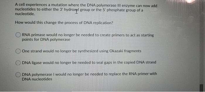 A cell experiences a mutation where the DNA polymerase IIl enzyme can now add
nucleotides to either the 3' hydroxyl group or the 5' phosphate group of a
nucleotide.
How would this change the process of DNA replication?
RNA primase would no longer be needed to create primers to act as starting
points for DNA polymerase
OOne strand would no longer be synthesized using Okazaki fragments
DNA ligase would no longer be needed to seal gaps in the copied DNA strand
DNA polymerase I would no longer be needed to replace the RNA primer with
DNA nucleotides

