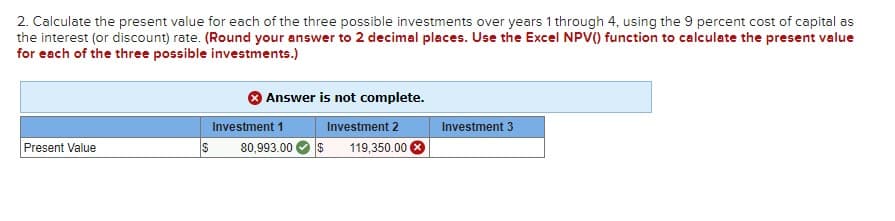 2. Calculate the present value for each of the three possible investments over years 1 through 4, using the 9 percent cost of capital as
the interest (or discount) rate. (Round your answer to 2 decimal places. Use the Excel NPV() function to calculate the present value
for each of the three possible investments.)
Present Value
S
Answer is not complete.
Investment 2
80,993.00 $ 119,350.00
Investment 1
Investment 3