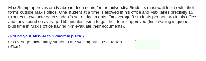 Max Stamp approves study abroad documents for the university. Students must wait in line with their
forms outside Max's office. One student at a time is allowed in his office and Max takes precisely 15
minutes to evaluate each student's set of documents. On average 3 students per hour go to his office
and they spend on average 150 minutes trying to get their forms approved (time waiting in queue
plus time in Max's office having him evaluate their documents).
(Round your answer to 1 decimal place.)
On average, how many students are waiting outside of Max's
office?
