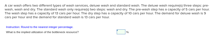 A car wash offers two different types of wash services, deluxe wash and standard wash. The deluxe wash require(s) three steps: pre-
wash, wash and dry. The standard wash only require(s) two steps: wash and dry. The pre-wash step has a capacity of 5 cars per hour.
The wash step has a capacity of 13 cars per hour. The dry step has a capacity of 10 cars per hour. The demand for deluxe wash is 9
cars per hour and the demand for standard wash is 13 cars per hour.
Instruction: Round to the nearest integer percentage.
What is the implied utilization of the bottleneck resource?
