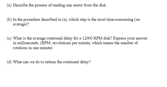 (a) Describe the process of reading one sector from the disk.
(b) In the procedure described in (a), which step is the most time-consuming (on
average)?
(c) What is the average rotational delay for a 12000 RPM disk? Express your answer
in milliseconds. (RPM: revolutions per minute, which means the number of
rotations in one minute)
(d) What can we do to reduce the rotational delay?
