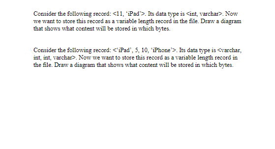 Consider the following record: <11, iPad'>. Its data type is <int, varchar>. Now
we want to store this record as a variable length record in the file. Draw a diagram
that shows what content will be stored in which bytes.
Consider the following record: <iPad', 5, 10, iPhone">. Its data type is <varchar,
int, int, varchar>. Now we want to store this record as a variable length record in
the file. Draw a diagram that shows what content will be stored in which bytes.
