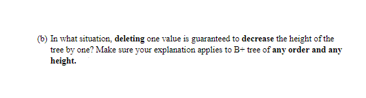 (b) In what situation, deleting one value is guaranteed to decrease the height of the
tree by one? Make sure your explanation applies to B+ tree of any order and any
height.
