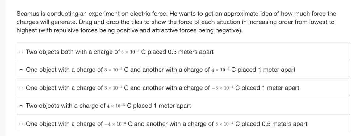 Seamus is conducting an experiment on electric force. He wants to get an approximate idea of how much force the
charges will generate. Drag and drop the tiles to show the force of each situation in increasing order from lowest to
highest (with repulsive forces being positive and attractive forces being negative).
=Two objects both with a charge of 3 x 10-5 C placed 0.5 meters apart
= One object with a charge of 3 x 10-5 C and another with a charge of 4 x 10-5 C placed 1 meter apart
= One object with a charge of 3 x 10-5 C and another with a charge of -3 × 10-5 C placed 1 meter apart
= Two objects with a charge of 4 x 10-5 C placed 1 meter apart
= One object with a charge of -4 x 10-5 C and another with a charge of 3 x 10-5 C placed 0.5 meters apart