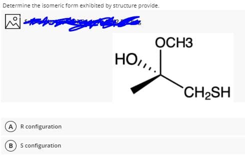 Determine the isomeric form exhibited by structure provide.
ОСНЗ
HO,,
CH2SH
R configuration
B) S configuration
