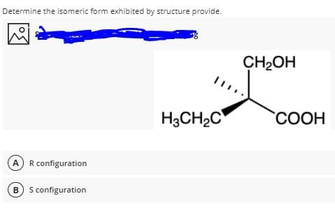 Determine the isomeric form exhibited by structure provide.
CH2OH
H3CH2C
"СООН
A R configuration
B) S configuration
