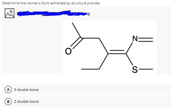 Determine the isomeric form exhibited by structure provide.
ng
N:
S-
A) E double bond
Z double bond
