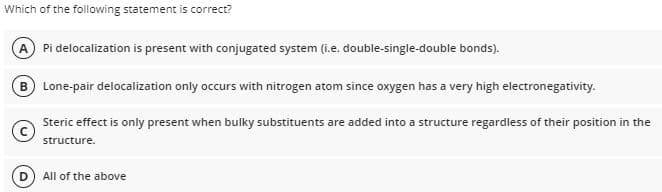 Which of the following statement is correct?
A Pi delocalization is present with conjugated system (i.e. double-single-double bonds).
B) Lone-pair delocalization only occurs with nitrogen atom since oxygen has a very high electronegativity.
Steric effect is only present when bulky substituents are added into a structure regardless of their position in the
structure.
All of the above
