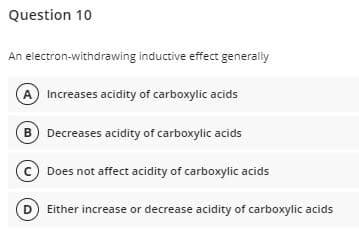 Question 10
An electron-withdrawing inductive effect generally
A Increases acidity of carboxylic acids
B Decreases acidity of carboxylic acids
c Does not affect acidity of carboxylic acids
Either increase or decrease acidity of carboxylic acids
