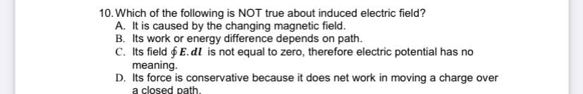 10. Which of the following is NOT true about induced electric field?
A. It is caused by the changing magnetic field.
B. Its work or energy difference depends on path.
C. Its field & E. dl is not equal to zero, therefore electric potential has no
meaning.
D. Its force is conservative because it does net work in moving a charge over
a closed path.