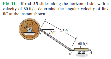 F16-11. If rod AB slides along the horizontal slot with a
velocity of 60 ft/s, determine the angular velocity of link
BC at the instant shown.
0.5 ft
2.5 ft
/30°
60 ft/s
