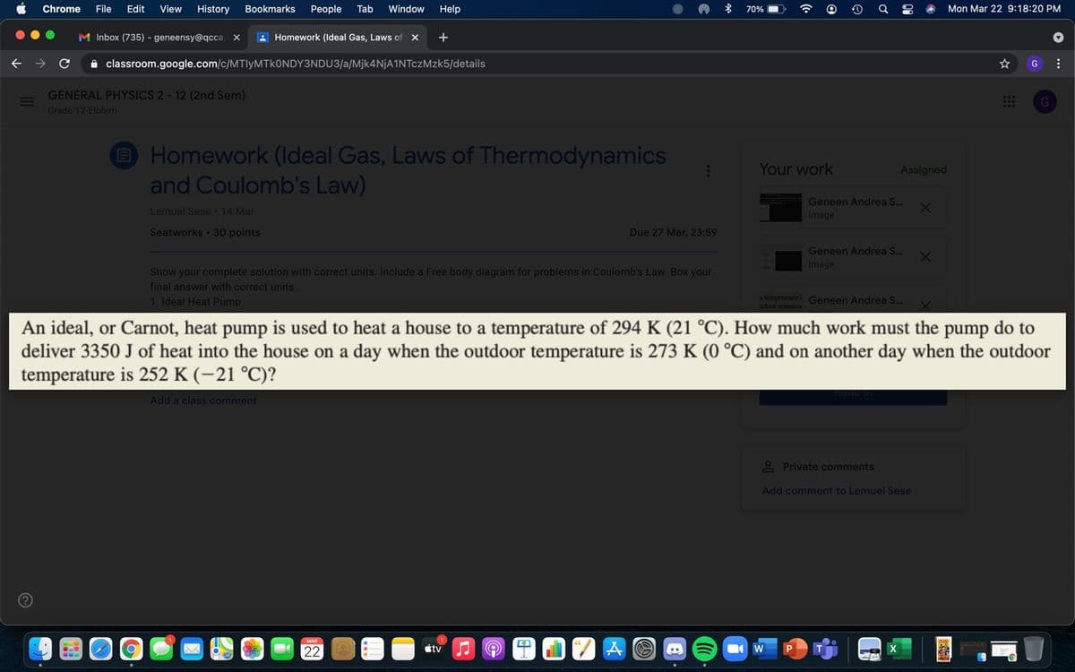 Chrome
File
Edit
View
History
Bookmarks
People
Tab
Window
Help
70% (
Mon Mar 22 9:18:20 PM
M Inbox (735) - geneensy@qcca. X
A Homework (Ideal Gas, Laws of X
+
A classroom.google.com/c/MTIYMTKONDY3NDU3/a/Mjk4NjA1NTczMzk5/details
GENERAL PHYSICS 2- 12 (2nd Sem)
G
Grade 12-Elohim
O Homework (Ideal Gas, Laws of Thermodynamics
and Coulomb's Law)
Your work
Assigned
Geneen Andrea S.
Lemuel Sese 14 Mar
Image
Seatworks 30 points
Due 27 Mar, 23:59
Geneen Andrea S...
Image
Show your complete solution with correct units. Include a Free body diagram for problems in Coulomb's Law. Box your
final answer with correct units.
1. Ideal Heat Pump
a temperature Geneen Andrea S..
stdoor tempera
An ideal, or Carnot, heat pump is used to heat a house to a temperature of 294 K (21 °C). How much work must the pump do to
deliver 3350 J of heat into the house on a day when the outdoor temperature is 273 K (0 °C) and on another day when the outdoor
temperature is 252 K (-21 °C)?
Add a class comment
2 Private comments
Add comment to Lemuel Sese
MAR
22
tv
...
