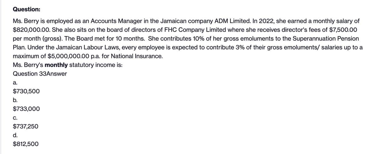 Question:
Ms. Berry is employed as an Accounts Manager in the Jamaican company ADM Limited. In 2022, she earned a monthly salary of
$820,000.00. She also sits on the board of directors of FHC Company Limited where she receives director's fees of $7,500.00
per month (gross). The Board met for 10 months. She contributes 10% of her gross emoluments to the Superannuation Pension
Plan. Under the Jamaican Labour Laws, every employee is expected to contribute 3% of their gross emoluments/ salaries up to a
maximum of $5,000,000.00 p.a. for National Insurance.
Ms. Berry's monthly statutory income is:
Question 33Answer
a.
$730,500
b.
$733,000
C.
$737,250
d.
$812,500