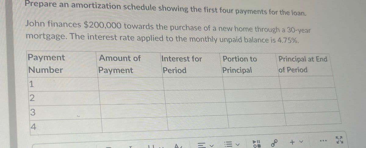 Prepare an amortization schedule showing the first four payments for the loan.
John finances $200,000 towards the purchase of a new home through a 30-year
mortgage. The interest rate applied to the monthly unpaid balance is 4.75%.
Payment
Number
1
2
3
4
Amount of
Payment
Interest for
Period
Portion to
Principal
Principal at End
of Period
= v
>
KA
+ v
600
On