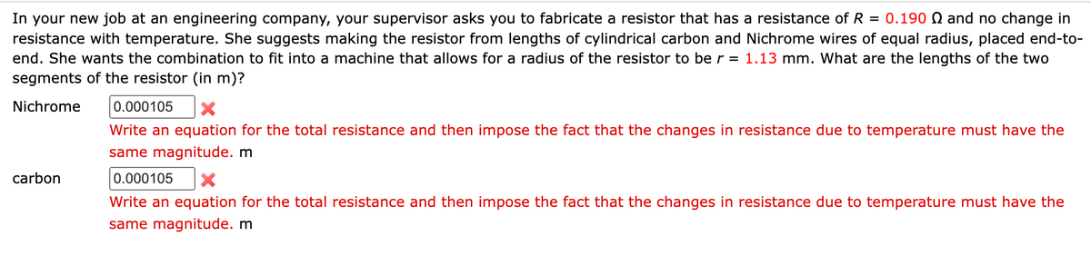 In your new job at an engineering company, your supervisor asks you to fabricate a resistor that has a resistance of R = 0.190 Q and no change in
resistance with temperature. She suggests making the resistor from lengths of cylindrical carbon and Nichrome wires of equal radius, placed end-to-
end. She wants the combination to fit into a machine that allows for a radius of the resistor to be r = 1.13 mm. What are the lengths of the two
segments of the resistor (in m)?
Nichrome 0.000105 X
Write an equation for the total resistance and then impose the fact that the changes in resistance due to temperature must have the
same magnitude. m
0.000105
Write an equation for the total resistance and then impose the fact that the changes in resistance due to temperature must have the
same magnitude. m
carbon