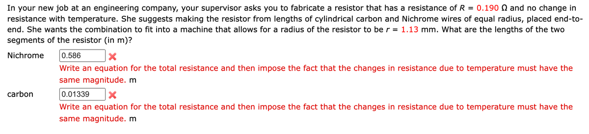 In your new job at an engineering company, your supervisor asks you to fabricate a resistor that has a resistance of R = 0.190 N and no change in
resistance with temperature. She suggests making the resistor from lengths of cylindrical carbon and Nichrome wires of equal radius, placed end-to-
end. She wants the combination to fit into a machine that allows for a radius of the resistor to be r = 1.13 mm. What are the lengths of the two
segments of the resistor (in m)?
Nichrome
carbon
0.586
X
Write an equation for the total resistance and then impose the fact that the changes in resistance due to temperature must have the
same magnitude. m
0.01339
Write an equation for the total resistance and then impose the fact that the changes in resistance due to temperature must have the
same magnitude. m