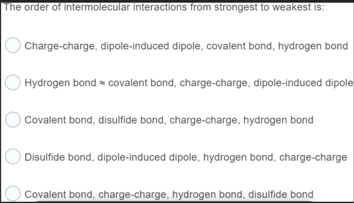 The order of intermolecular interactions from strongest to weakest is:
Charge-charge, dipole-induced dipole, covalent bond, hydrogen bond
Hydrogen bond ≈ covalent bond, charge-charge, dipole-induced dipole
Covalent bond, disulfide bond, charge-charge, hydrogen bond
Disulfide bond, dipole-induced dipole, hydrogen bond, charge-charge
Covalent bond, charge-charge, hydrogen bond, disulfide bond