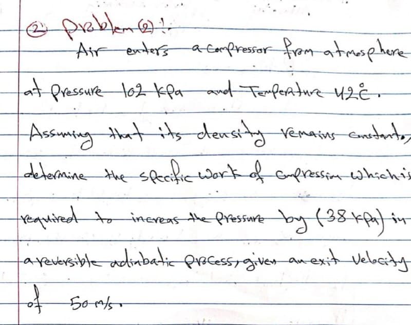 e preklem@
Air enters aEampressor fram atmasphere
fat Pressure to2 kla and Fermpeature 42€-
Assumingthat its density remains emedants
determine the sekic ork of cmpression whichis
trequiredtto inereas
the pressiune by f38kfa)in
aperersible adimbatic pracessigiver anexit vebaty
