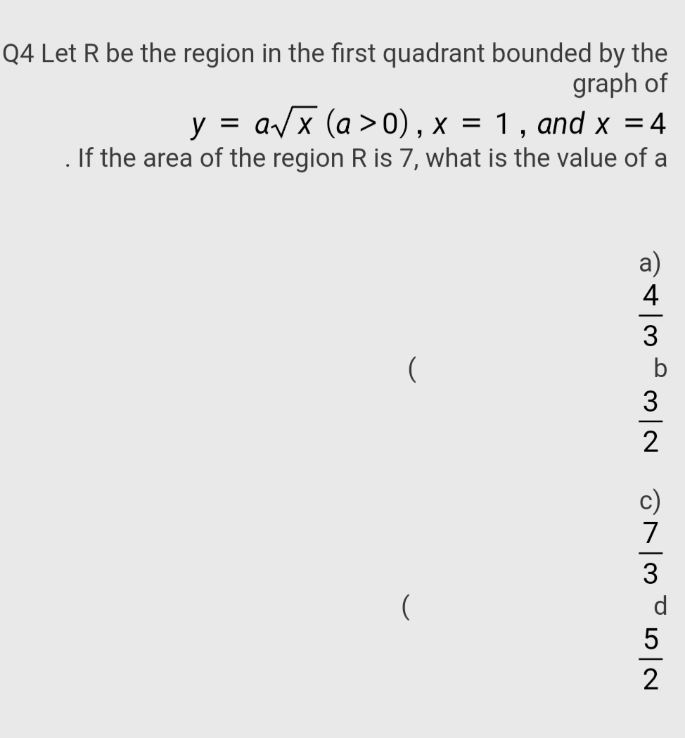 Q4 Let R be the region in the first quadrant bounded by the
graph of
y = a/x (a >0), x = 1 , and x = 4
. If the area of the region R is 7, what is the value of a
a)
4
3
b
2
c)
7
3
d
5
2
