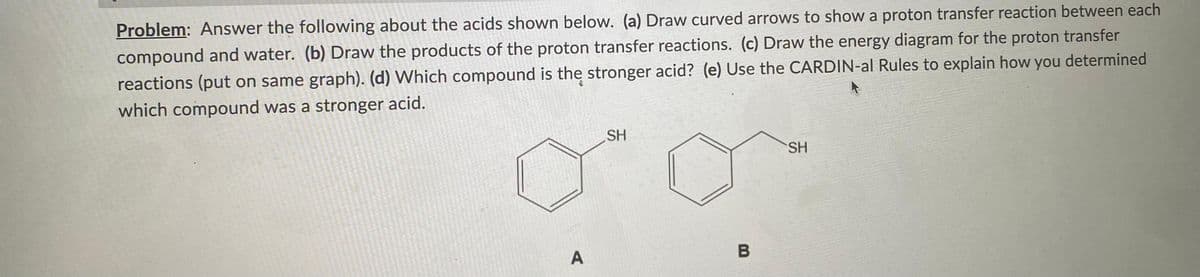 Problem: Answer the following about the acids shown below. (a) Draw curved arrows to show a proton transfer reaction between each
compound and water. (b) Draw the products of the proton transfer reactions. (c) Draw the energy diagram for the proton transfer
reactions (put on same graph). (d) Which compound is the stronger acid? (e) Use the CARDIN-al Rules to explain how you determined
which compound was a stronger acid.
A
SH
B
SH