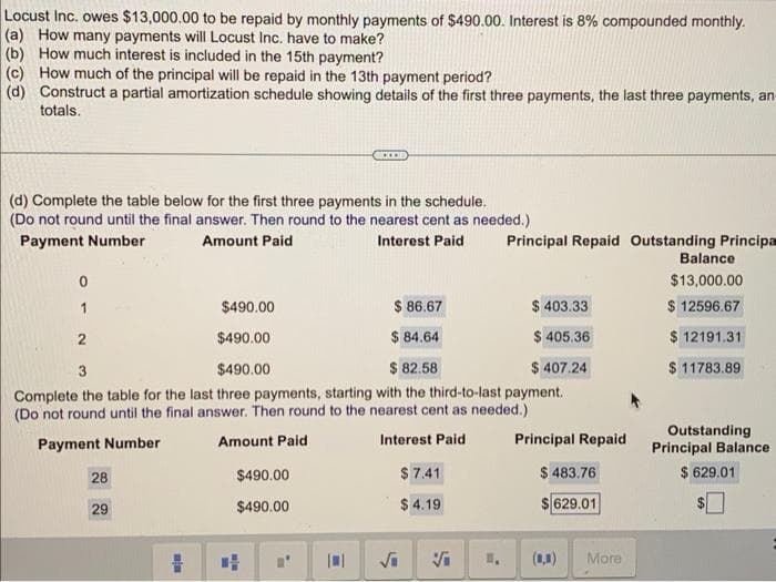Locust Inc. owes $13,000.00 to be repaid by monthly payments of $490.00. Interest is 8% compounded monthly.
(a) How many payments will Locust Inc. have to make?
(b) How much interest is included in the 15th payment?
(c) How much of the principal will be repaid in the 13th payment period?
(d) Construct a partial amortization schedule showing details of the first three payments, the last three payments, an-
totals.
(d) Complete the table below for the first three payments in the schedule.
(Do not round until the final answer. Then round to the nearest cent as needed.)
Payment Number
Amount Paid
Interest Paid
0
1
$490.00
$ 86.67
$ 403.33
2
$490.00
$84.64
$ 405.36
3
$490.00
$82.58
$ 407.24
Complete the table for the last three payments, starting with the third-to-last payment.
(Do not round until the final answer. Then round to the nearest cent as needed.)
Payment Number
Amount Paid
Interest Paid
28
29
min
$490.00
$490.00
Principal Repaid Outstanding Principa
$ 7.41
$4.19
Principal Repaid
$ 483.76
$ 629.01
(8,8)
More
Balance
$13,000.00
$ 12596.67
$ 12191.31
$11783.89
Outstanding
Principal Balance
$ 629.01