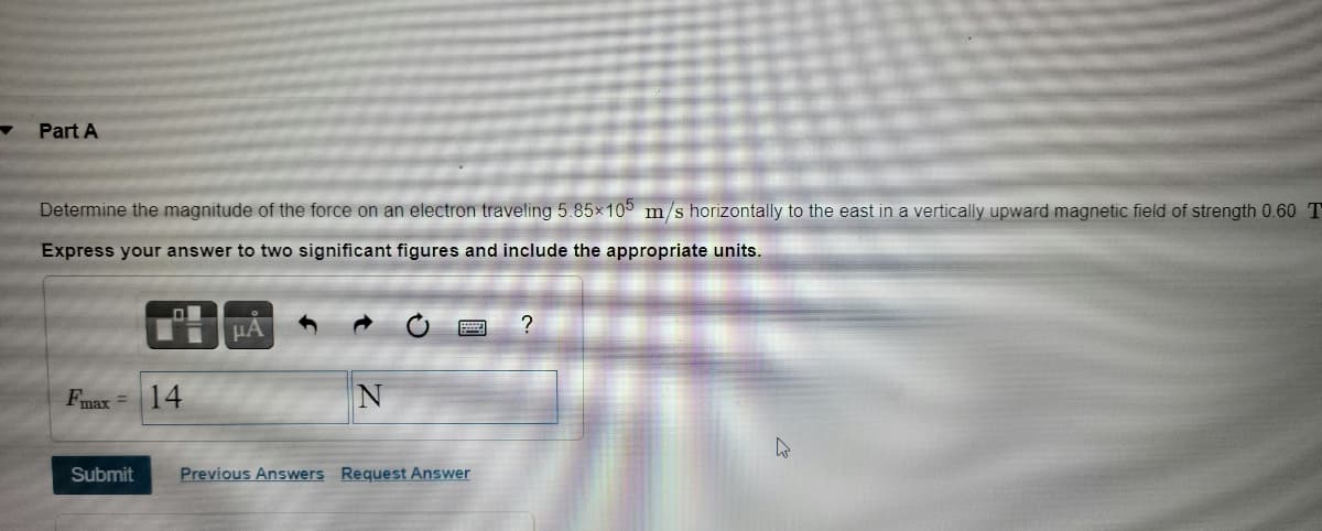 Part A
Determine the magnitude of the force on an electron traveling 5.85x105 m/s horizontally to the east in a vertically upward magnetic field of strength 0.60 T
Express your answer to two significant figures and include the appropriate units.
HA
14
Fmax =
Submit
Previous Answers Request Answer
