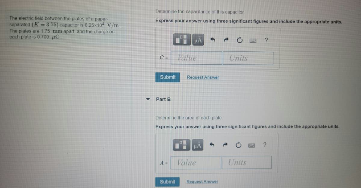Determine the capacitance of this capacitor.
The electric field between the plates of a paper-
separated (K =3.75) capacitor is 8.25x104 V/m
The plates are 1.75 mm apart, and the charge on
each plate is 0.700 µC
Express your answer using three significant figures and include the appropriate units.
C =
Value
Units
Submit
Request Answer
Part B
Determine the area of each plate.
Express your answer using three significant figures and include the appropriate units.
?
A =
Value
Units
Submit
Request Answer
