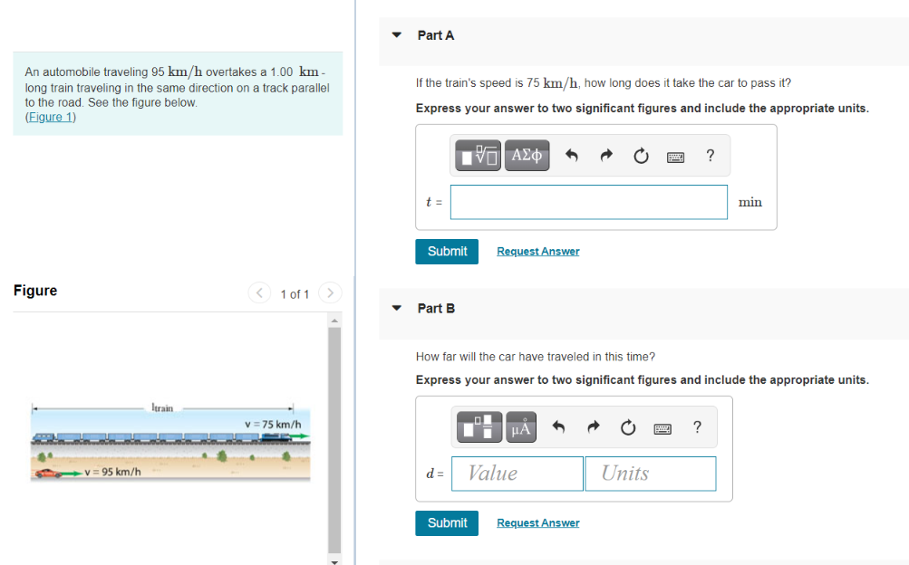 Part A
An automobile traveling 95 km/h overtakes a 1.00 km -
If the train's speed is 75 km/h, how long does it take the car to pass it?
long train traveling in the same direction on a track parallel
to the road. See the figure below.
(Figure 1)
Express your answer to two significant figures and include the appropriate units.
Πν ΑΣφ
t =
min
Submit
Request Answer
Figure
< 1 of 1 >
Part B
How far will the car have traveled in this time?
Express your answer to two significant figures and include the appropriate units.
Itrain
v = 75 km/h
HA
?
V= 95 km/h
d =
Value
Units
Submit
Request Answer
