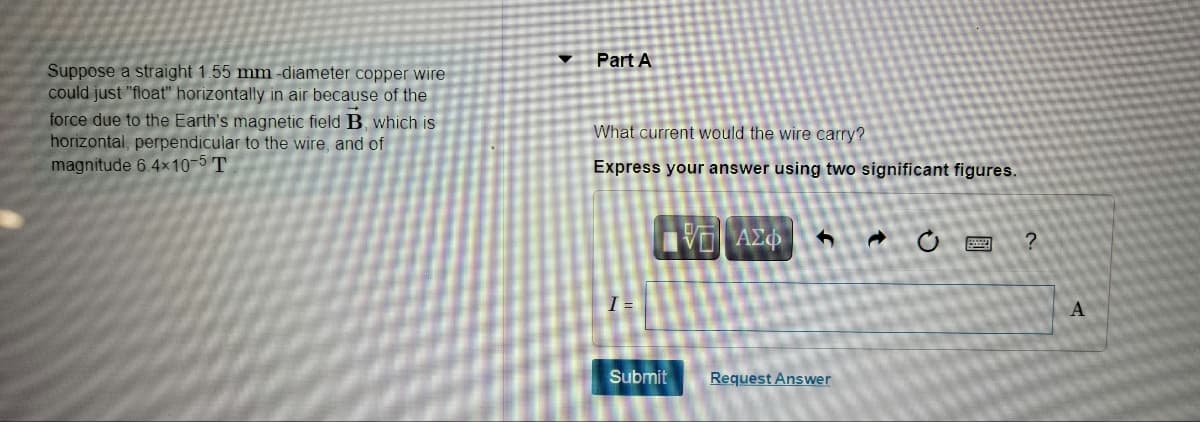 Part A
Suppose a straight 1.55 mm -diameter copper wire
could just "float" horizontally in air because of the
force due to the Earth's magnetic field B, which is
horizontal, perpendicular to the wire, and of
magnitude 6.4×10-5 T
What current would the wire carry?
Express your answer using two significant figures.
VO Az
I =
A
Submit
Request Answer
