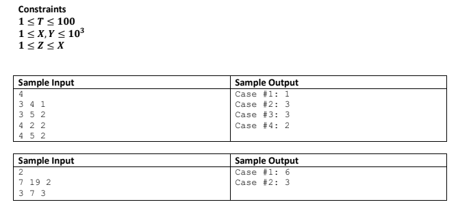 Constraints
1<T< 100
1< X,Y < 103
1<Z< X
Sample Input
Sample Output
Case #1: 1
Case #2: 3
Case #3: 3
4
3 4 1
352
4 2 2
45 2
Case #4: 2
Sample Input
Sample Output
Case #1:6
Case #2: 3
2
7 19 2
3 7 3
