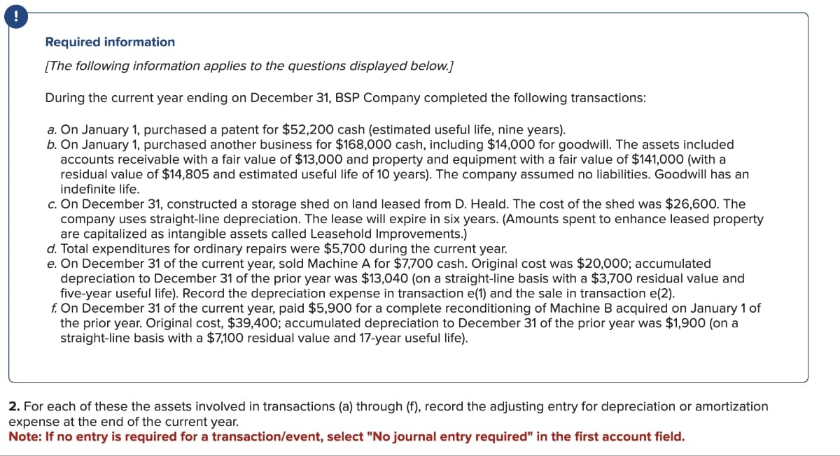 !
Required information
[The following information applies to the questions displayed below.)
During the current year ending on December 31, BSP Company completed the following transactions:
a. On January 1, purchased a patent for $52,200 cash (estimated useful life, nine years).
b. On January 1, purchased another business for $168,000 cash, including $14,000 for goodwill. The assets included
accounts receivable with a fair value of $13,000 and property and equipment with a fair value of $141,000 (with a
residual value of $14,805 and estimated useful life of 10 years). The company assumed no liabilities. Goodwill has an
indefinite life.
c. On December 31, constructed a storage shed on land leased from D. Heald. The cost of the shed was $26,600. The
company uses straight-line depreciation. The lease will expire in six years. (Amounts spent to enhance leased property
are capitalized as intangible assets called Leasehold Improvements.)
d. Total expenditures for ordinary repairs were $5,700 during the current year.
e. On December 31 of the current year, sold Machine A for $7,700 cash. Original cost was $20,000; accumulated
depreciation to December 31 of the prior year was $13,040 (on a straight-line basis with a $3,700 residual value and
five-year useful life). Record the depreciation expense in transaction e(1) and the sale in transaction e(2).
f. On December 31 of the current year, paid $5,900 for a complete reconditioning of Machine B acquired on January 1 of
the prior year. Original cost, $39,400; accumulated depreciation to December 31 of the prior year was $1,900 (on a
straight-line basis with a $7,100 residual value and 17-year useful life).
2. For each of these the assets involved in transactions (a) through (f), record the adjusting entry for depreciation or amortization
expense at the end of the current year.
Note: If no entry is required for a transaction/event, select "No journal entry required" in the first account field.