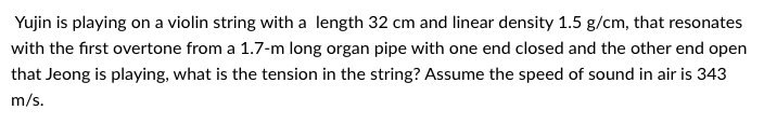 Yujin is playing on a violin string with a length 32 cm and linear density 1.5 g/cm, that resonates
with the first overtone from a 1.7-m long organ pipe with one end closed and the other end open
that Jeong is playing, what is the tension in the string? Assume the speed of sound in air is 343
m/s.