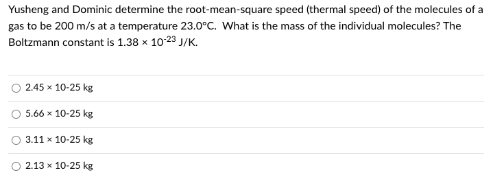 Yusheng and Dominic determine the root-mean-square speed (thermal speed) of the molecules of a
gas to be 200 m/s at a temperature 23.0°C. What is the mass of the individual molecules? The
Boltzmann constant is 1.38 x 10-23 J/K.
2.45 x 10-25 kg
5.66 x 10-25 kg
3.11 x 10-25 kg
2.13 x 10-25 kg