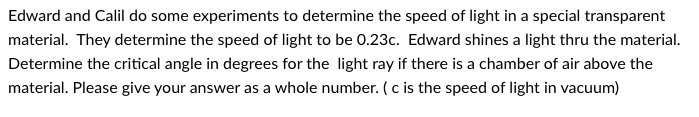 Edward and Calil do some experiments to determine the speed of light in a special transparent
material. They determine the speed of light to be 0.23c. Edward shines a light thru the material.
Determine the critical angle in degrees for the light ray if there is a chamber of air above the
material. Please give your answer as a whole number. (c is the speed of light in vacuum)